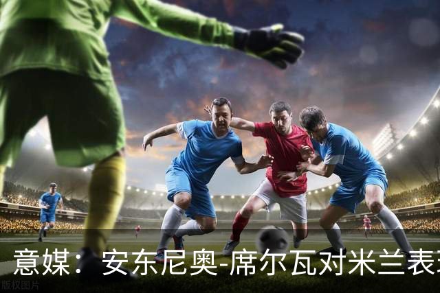 意媒：安东尼奥-席尔瓦对米兰表现抢眼，今夏错过他非常可惜