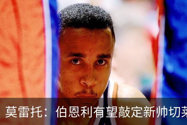 莫雷托：伯恩利有望敲定新帅切莱斯蒂尼，上赛季在俄超执教