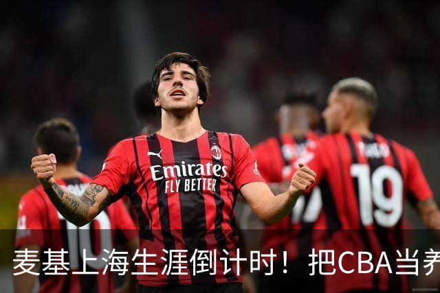 麦基上海生涯倒计时！把CBA当养老院态度成硬伤，合同4个月非保障
